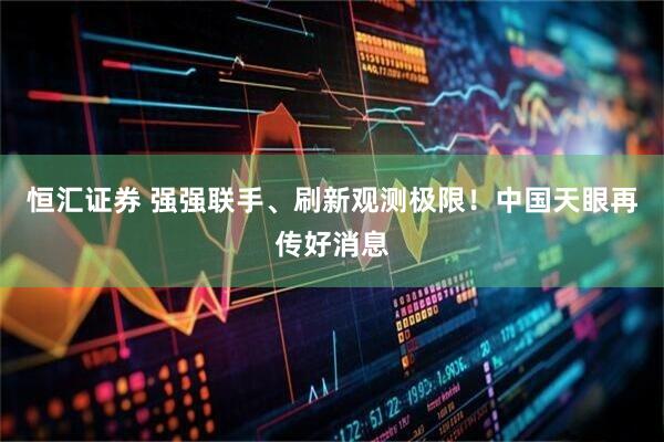 恒汇证券 强强联手、刷新观测极限！中国天眼再传好消息