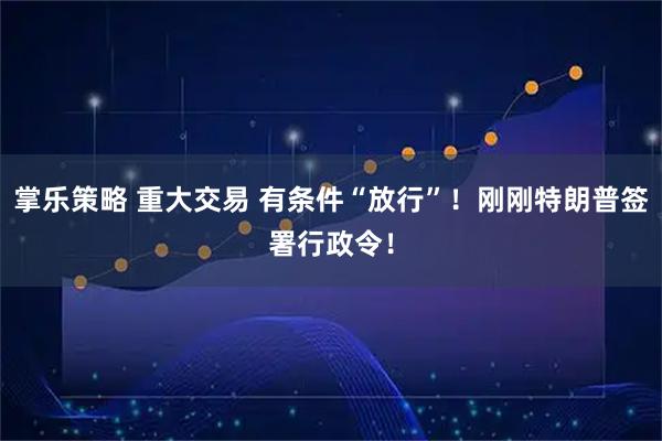 掌乐策略 重大交易 有条件“放行”！刚刚特朗普签署行政令！