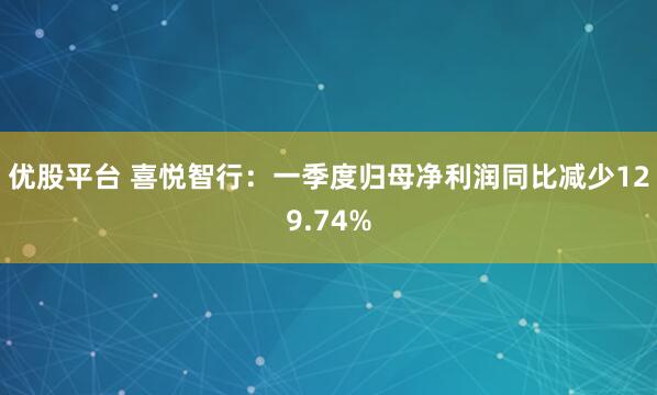 优股平台 喜悦智行：一季度归母净利润同比减少129.74%