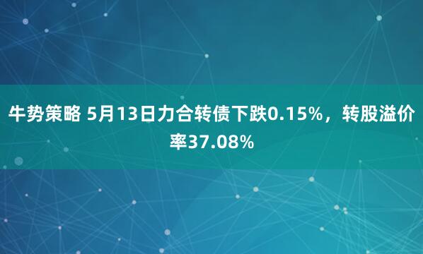 牛势策略 5月13日力合转债下跌0.15%，转股溢价率37.08%