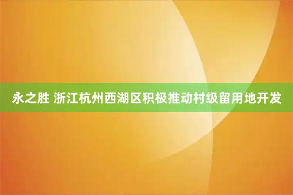 永之胜 浙江杭州西湖区积极推动村级留用地开发