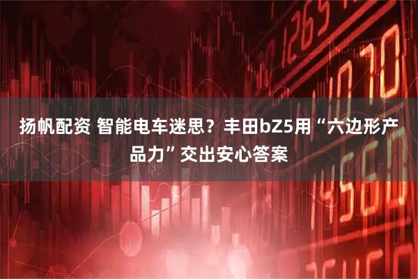扬帆配资 智能电车迷思？丰田bZ5用“六边形产品力”交出安心答案