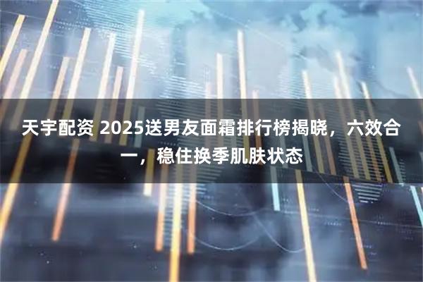 天宇配资 2025送男友面霜排行榜揭晓，六效合一，稳住换季肌肤状态