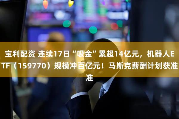 宝利配资 连续17日“吸金”累超14亿元，机器人ETF（159770）规模冲百亿元！马斯克薪酬计划获准