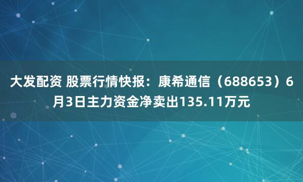 大发配资 股票行情快报：康希通信（688653）6月3日主力资金净卖出135.11万元