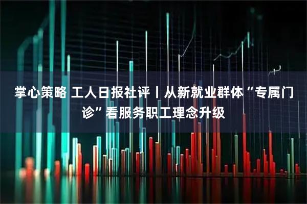 掌心策略 工人日报社评丨从新就业群体“专属门诊”看服务职工理念升级