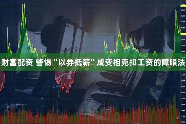 财富配资 警惕“以券抵薪”成变相克扣工资的障眼法