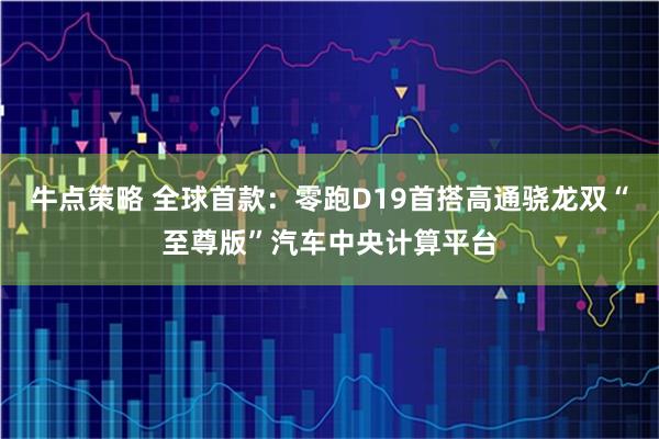 牛点策略 全球首款：零跑D19首搭高通骁龙双“至尊版”汽车中央计算平台