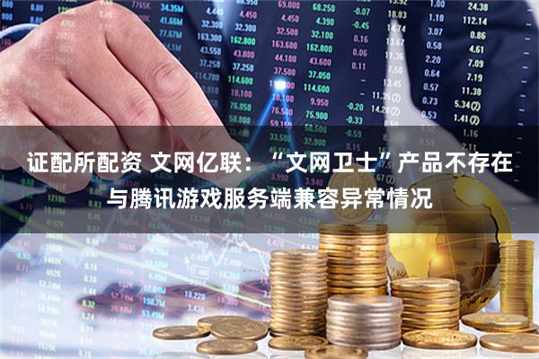 证配所配资 文网亿联：“文网卫士”产品不存在与腾讯游戏服务端兼容异常情况