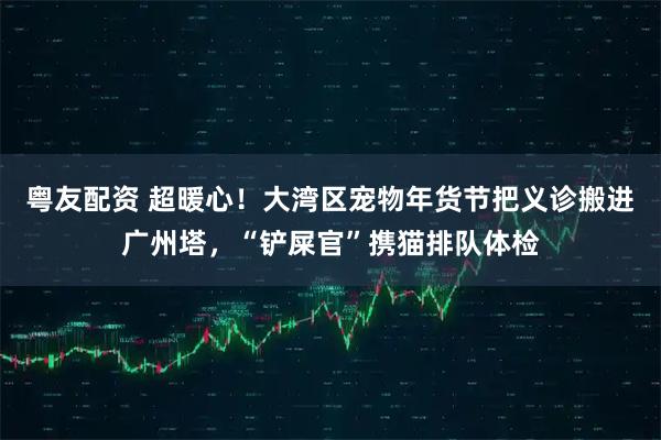 粤友配资 超暖心！大湾区宠物年货节把义诊搬进广州塔，“铲屎官”携猫排队体检