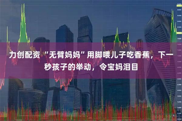 力创配资 “无臂妈妈”用脚喂儿子吃香蕉，下一秒孩子的举动，令宝妈泪目