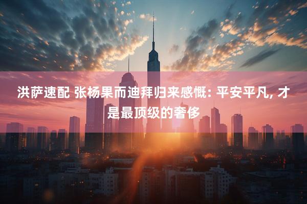 洪萨速配 张杨果而迪拜归来感慨: 平安平凡, 才是最顶级的奢侈