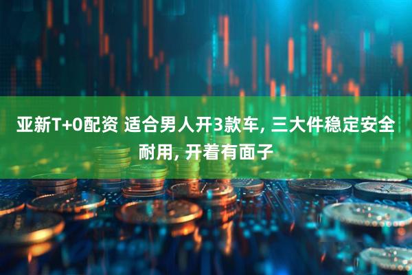 亚新T+0配资 适合男人开3款车, 三大件稳定安全耐用, 开着有面子
