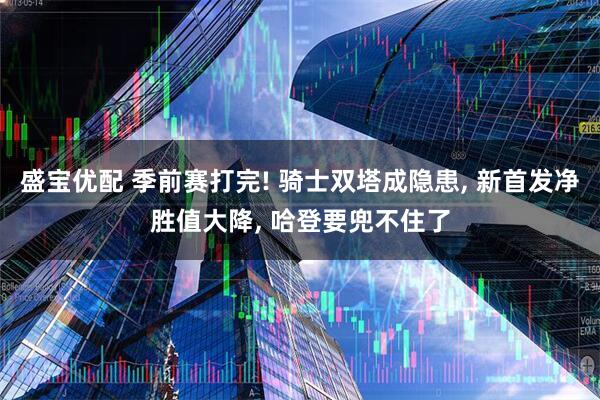 盛宝优配 季前赛打完! 骑士双塔成隐患, 新首发净胜值大降, 哈登要兜不住了